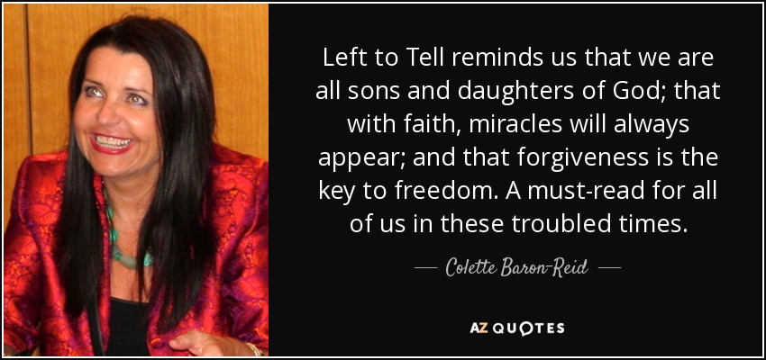 Left to Tell reminds us that we are all sons and daughters of God; that with faith, miracles will always appear; and that forgiveness is the key to freedom. A must-read for all of us in these troubled times. - Colette Baron-Reid