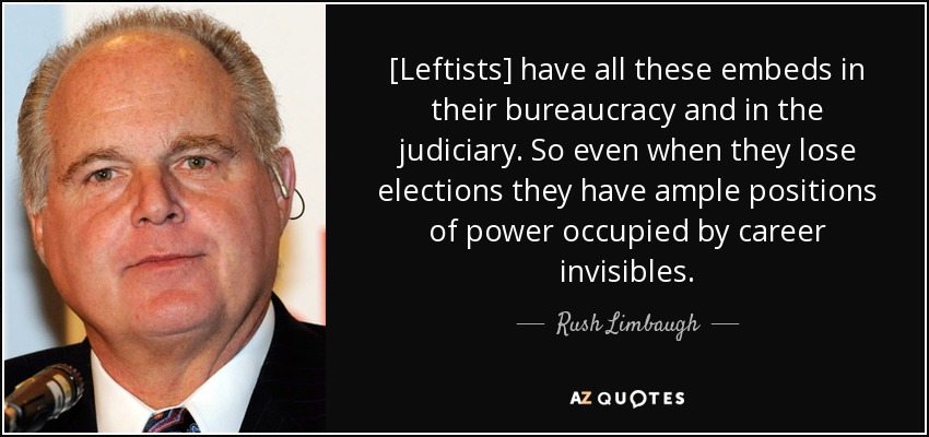 [Leftists] have all these embeds in their bureaucracy and in the judiciary. So even when they lose elections they have ample positions of power occupied by career invisibles. - Rush Limbaugh