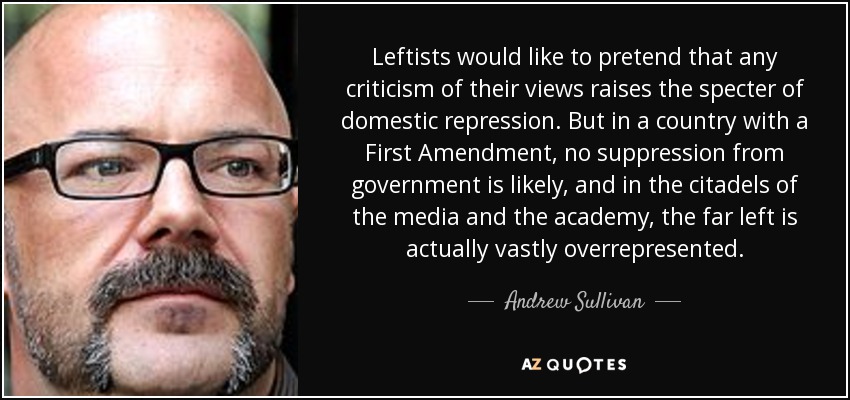 Leftists would like to pretend that any criticism of their views raises the specter of domestic repression. But in a country with a First Amendment, no suppression from government is likely, and in the citadels of the media and the academy, the far left is actually vastly overrepresented. - Andrew Sullivan