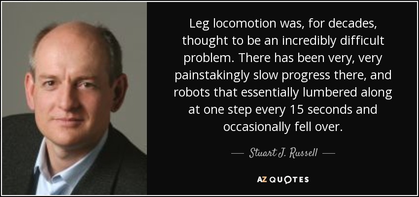 Leg locomotion was, for decades, thought to be an incredibly difficult problem. There has been very, very painstakingly slow progress there, and robots that essentially lumbered along at one step every 15 seconds and occasionally fell over. - Stuart J. Russell