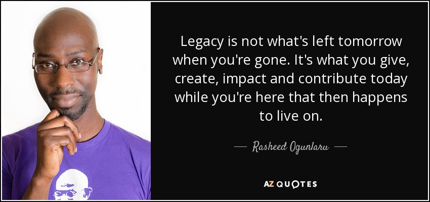 Legacy is not what's left tomorrow when you're gone. It's what you give, create, impact and contribute today while you're here that then happens to live on. - Rasheed Ogunlaru