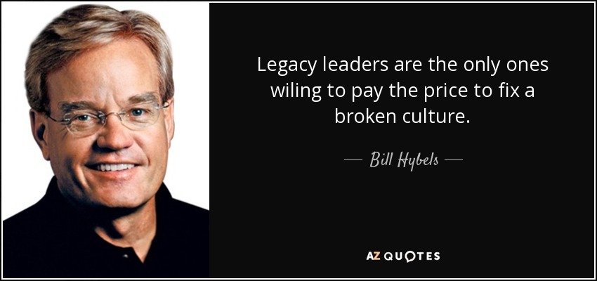 Legacy leaders are the only ones wiling to pay the price to fix a broken culture. - Bill Hybels