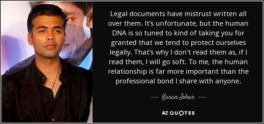 Legal documents have mistrust written all over them. It's unfortunate, but the human DNA is so tuned to kind of taking you for granted that we tend to protect ourselves legally. That's why I don't read them as, if I read them, I will go soft. To me, the human relationship is far more important than the professional bond I share with anyone. - Karan Johar