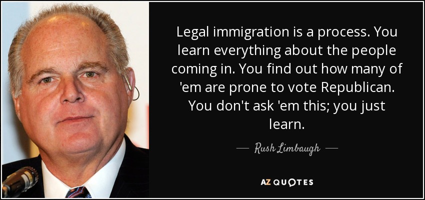 Legal immigration is a process. You learn everything about the people coming in. You find out how many of 'em are prone to vote Republican. You don't ask 'em this; you just learn. - Rush Limbaugh