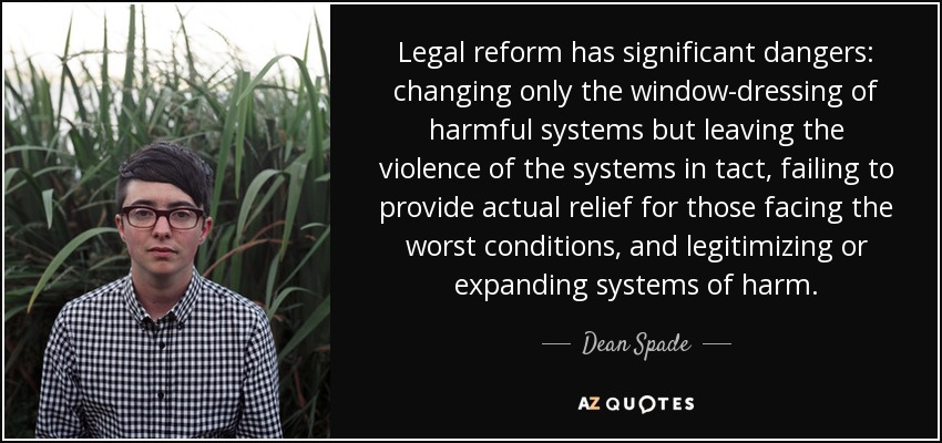 Legal reform has significant dangers: changing only the window-dressing of harmful systems but leaving the violence of the systems in tact, failing to provide actual relief for those facing the worst conditions, and legitimizing or expanding systems of harm. - Dean Spade