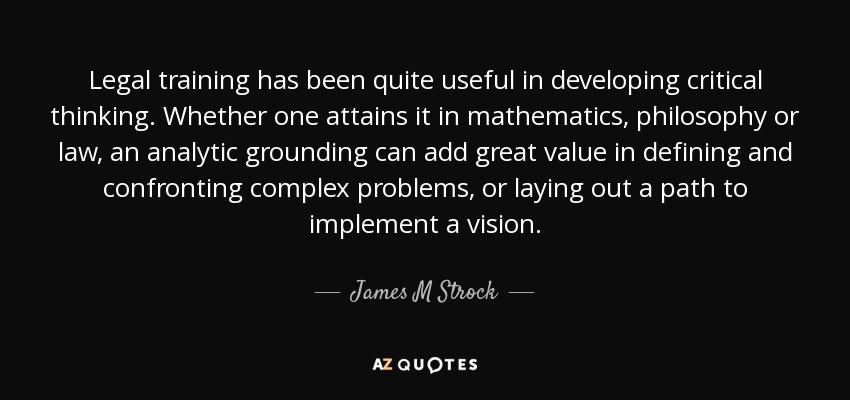 Legal training has been quite useful in developing critical thinking. Whether one attains it in mathematics, philosophy or law, an analytic grounding can add great value in defining and confronting complex problems, or laying out a path to implement a vision. - James M Strock