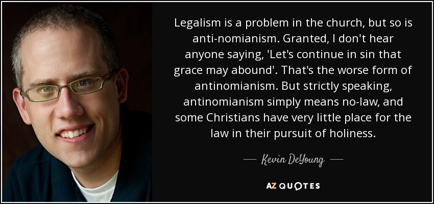 Legalism is a problem in the church, but so is anti-nomianism. Granted, I don't hear anyone saying, 'Let's continue in sin that grace may abound'. That's the worse form of antinomianism. But strictly speaking, antinomianism simply means no-law, and some Christians have very little place for the law in their pursuit of holiness. - Kevin DeYoung