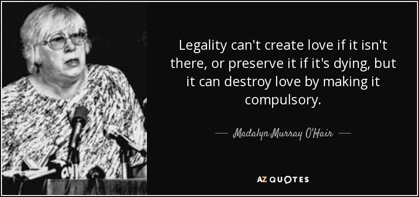 Legality can't create love if it isn't there, or preserve it if it's dying, but it can destroy love by making it compulsory. - Madalyn Murray O'Hair