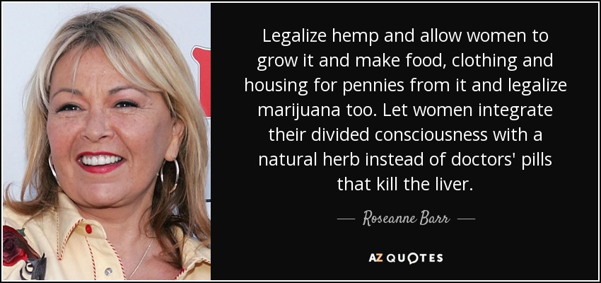 Legalize hemp and allow women to grow it and make food, clothing and housing for pennies from it and legalize marijuana too. Let women integrate their divided consciousness with a natural herb instead of doctors' pills that kill the liver. - Roseanne Barr