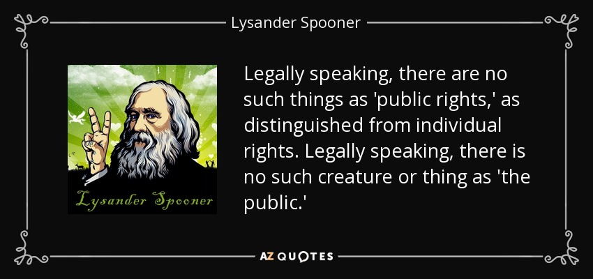 Legally speaking, there are no such things as 'public rights,' as distinguished from individual rights. Legally speaking, there is no such creature or thing as 'the public.' - Lysander Spooner