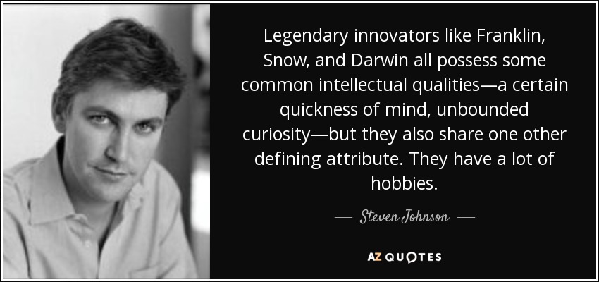 Legendary innovators like Franklin, Snow, and Darwin all possess some common intellectual qualities—a certain quickness of mind, unbounded curiosity—but they also share one other defining attribute. They have a lot of hobbies. - Steven Johnson