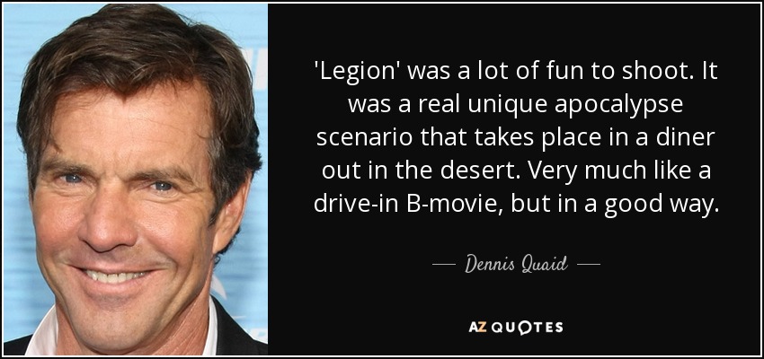 'Legion' was a lot of fun to shoot. It was a real unique apocalypse scenario that takes place in a diner out in the desert. Very much like a drive-in B-movie, but in a good way. - Dennis Quaid
