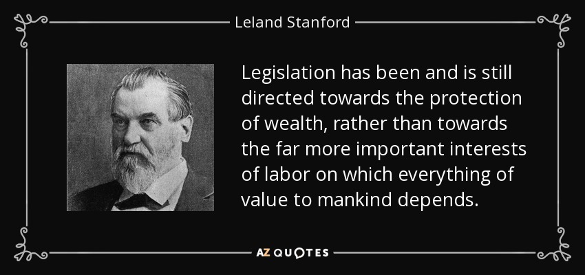 Legislation has been and is still directed towards the protection of wealth, rather than towards the far more important interests of labor on which everything of value to mankind depends. - Leland Stanford