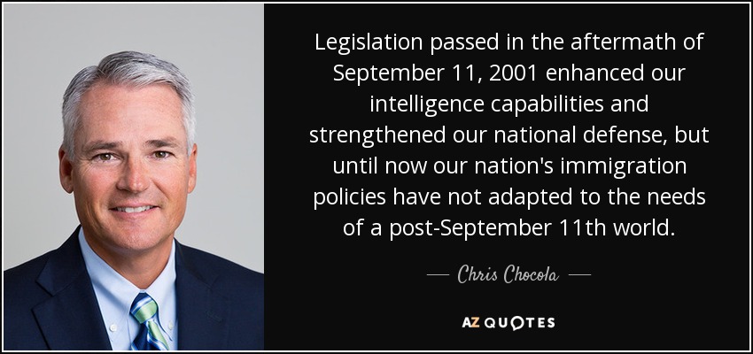 Legislation passed in the aftermath of September 11, 2001 enhanced our intelligence capabilities and strengthened our national defense, but until now our nation's immigration policies have not adapted to the needs of a post-September 11th world. - Chris Chocola