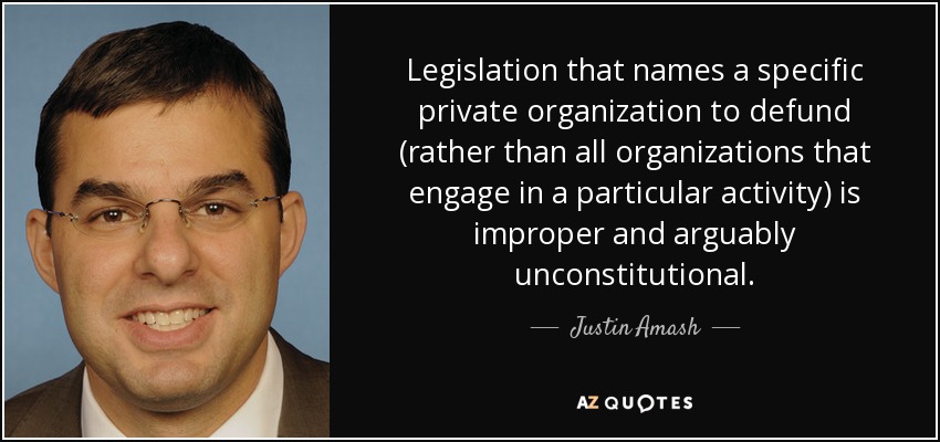 Legislation that names a specific private organization to defund (rather than all organizations that engage in a particular activity) is improper and arguably unconstitutional. - Justin Amash