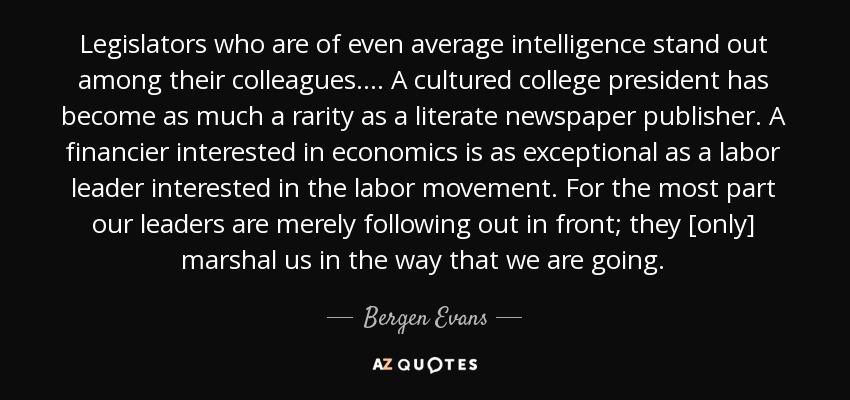 Legislators who are of even average intelligence stand out among their colleagues. . . . A cultured college president has become as much a rarity as a literate newspaper publisher. A financier interested in economics is as exceptional as a labor leader interested in the labor movement. For the most part our leaders are merely following out in front; they [only] marshal us in the way that we are going. - Bergen Evans