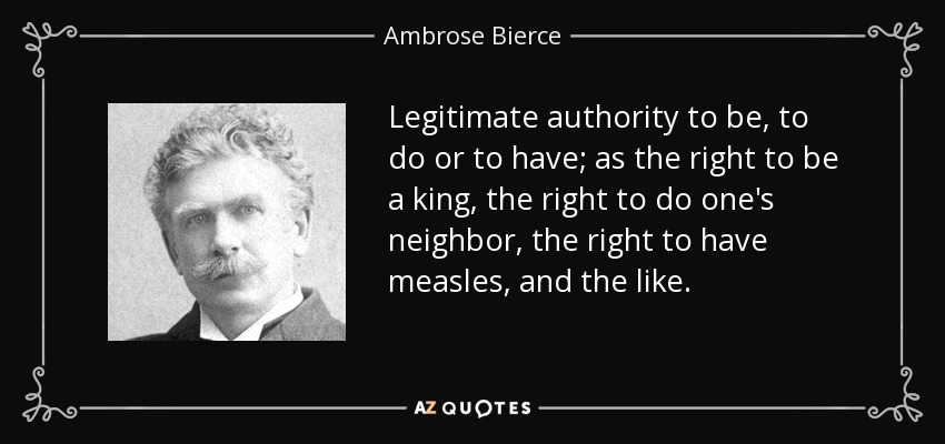 Legitimate authority to be, to do or to have; as the right to be a king, the right to do one's neighbor, the right to have measles, and the like. - Ambrose Bierce