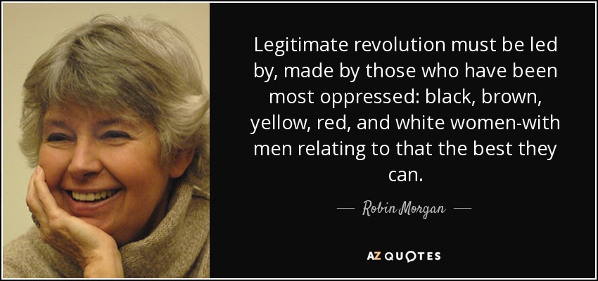 Legitimate revolution must be led by, made by those who have been most oppressed: black, brown, yellow, red, and white women-with men relating to that the best they can. - Robin Morgan