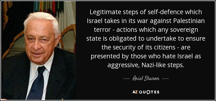 Legitimate steps of self-defence which Israel takes in its war against Palestinian terror - actions which any sovereign state is obligated to undertake to ensure the security of its citizens - are presented by those who hate Israel as aggressive, Nazi-like steps. - Ariel Sharon