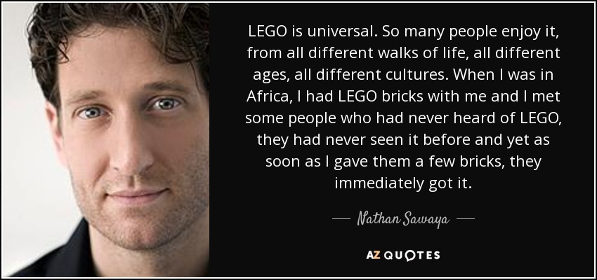 LEGO is universal. So many people enjoy it, from all different walks of life, all different ages, all different cultures. When I was in Africa, I had LEGO bricks with me and I met some people who had never heard of LEGO, they had never seen it before and yet as soon as I gave them a few bricks, they immediately got it. - Nathan Sawaya