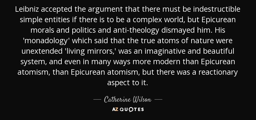 Leibniz accepted the argument that there must be indestructible simple entities if there is to be a complex world, but Epicurean morals and politics and anti-theology dismayed him. His 'monadology' which said that the true atoms of nature were unextended 'living mirrors,' was an imaginative and beautiful system, and even in many ways more modern than Epicurean atomism, than Epicurean atomism, but there was a reactionary aspect to it. - Catherine Wilson