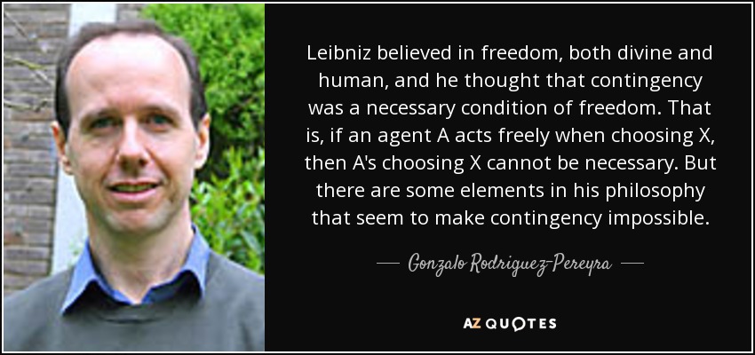 Leibniz believed in freedom, both divine and human, and he thought that contingency was a necessary condition of freedom. That is, if an agent A acts freely when choosing X, then A's choosing X cannot be necessary. But there are some elements in his philosophy that seem to make contingency impossible. - Gonzalo Rodriguez-Pereyra