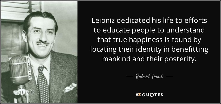 Leibniz dedicated his life to efforts to educate people to understand that true happiness is found by locating their identity in benefitting mankind and their posterity. - Robert Trout
