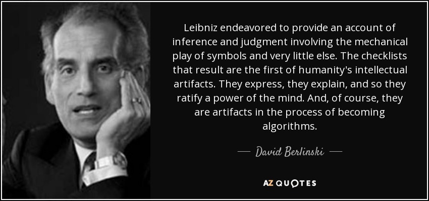 Leibniz endeavored to provide an account of inference and judgment involving the mechanical play of symbols and very little else. The checklists that result are the first of humanity's intellectual artifacts. They express, they explain, and so they ratify a power of the mind. And, of course, they are artifacts in the process of becoming algorithms. - David Berlinski