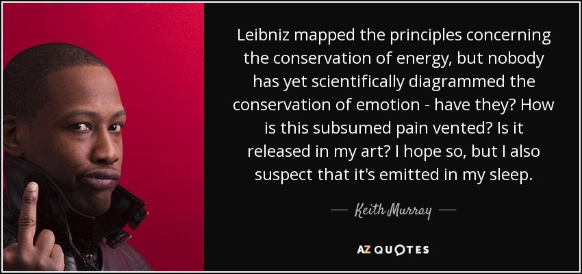 Leibniz mapped the principles concerning the conservation of energy, but nobody has yet scientifically diagrammed the conservation of emotion - have they? How is this subsumed pain vented? Is it released in my art? I hope so, but I also suspect that it's emitted in my sleep. - Keith Murray