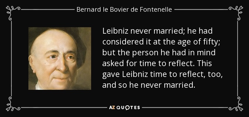 Leibniz never married; he had considered it at the age of fifty; but the person he had in mind asked for time to reflect. This gave Leibniz time to reflect, too, and so he never married. - Bernard le Bovier de Fontenelle