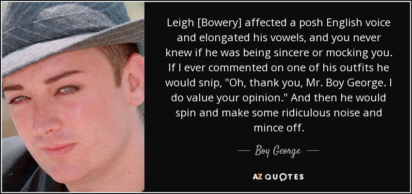 Leigh [Bowery] affected a posh English voice and elongated his vowels, and you never knew if he was being sincere or mocking you. If I ever commented on one of his outfits he would snip, 