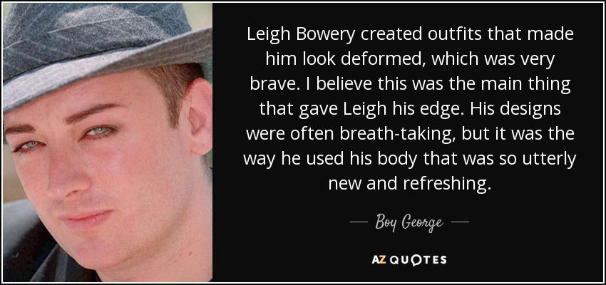 Leigh Bowery created outfits that made him look deformed, which was very brave. I believe this was the main thing that gave Leigh his edge. His designs were often breath-taking, but it was the way he used his body that was so utterly new and refreshing. - Boy George