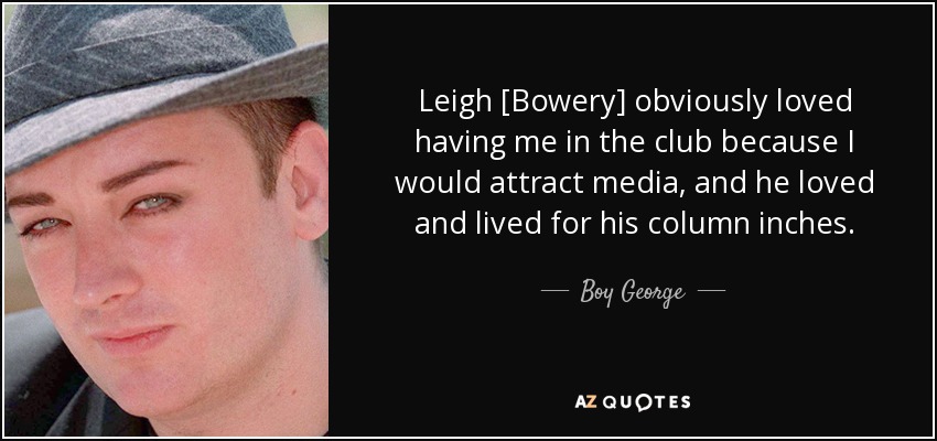 Leigh [Bowery] obviously loved having me in the club because I would attract media, and he loved and lived for his column inches. - Boy George