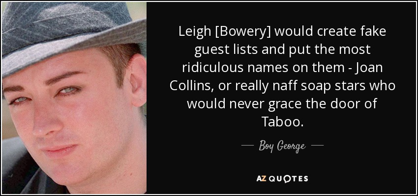 Leigh [Bowery] would create fake guest lists and put the most ridiculous names on them - Joan Collins, or really naff soap stars who would never grace the door of Taboo. - Boy George