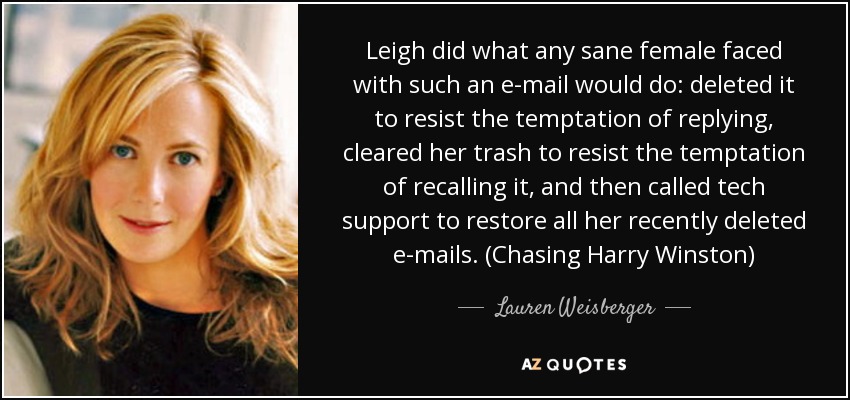 Leigh did what any sane female faced with such an e-mail would do: deleted it to resist the temptation of replying, cleared her trash to resist the temptation of recalling it, and then called tech support to restore all her recently deleted e-mails. (Chasing Harry Winston) - Lauren Weisberger