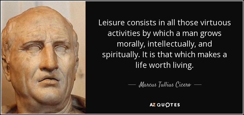 Leisure consists in all those virtuous activities by which a man grows morally, intellectually, and spiritually. It is that which makes a life worth living. - Marcus Tullius Cicero