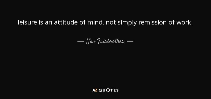 leisure is an attitude of mind, not simply remission of work. - Nan Fairbrother