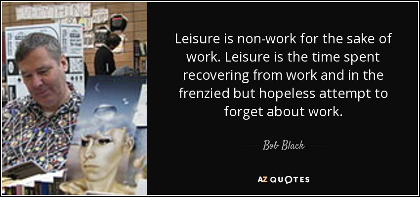 Leisure is non-work for the sake of work. Leisure is the time spent recovering from work and in the frenzied but hopeless attempt to forget about work. - Bob Black