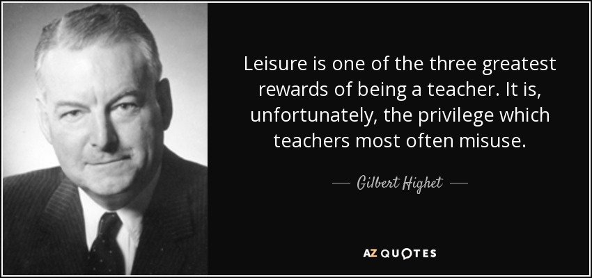 Leisure is one of the three greatest rewards of being a teacher. It is, unfortunately, the privilege which teachers most often misuse. - Gilbert Highet