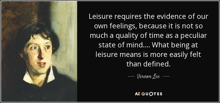 Leisure requires the evidence of our own feelings, because it is not so much a quality of time as a peculiar state of mind. ... What being at leisure means is more easily felt than defined. - Vernon Lee