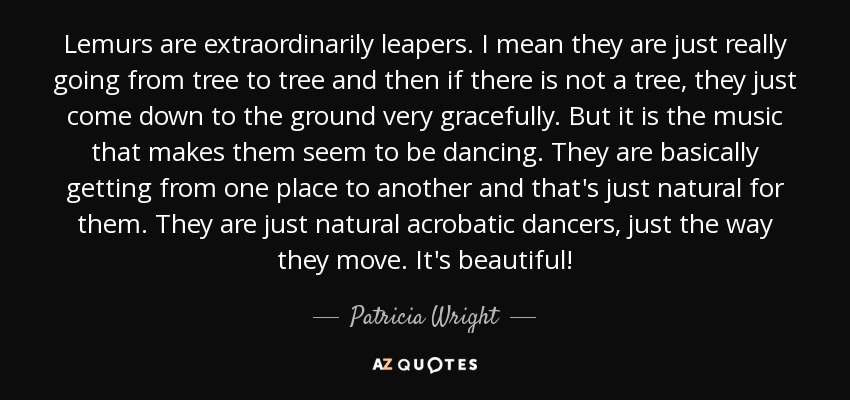 Lemurs are extraordinarily leapers. I mean they are just really going from tree to tree and then if there is not a tree, they just come down to the ground very gracefully. But it is the music that makes them seem to be dancing. They are basically getting from one place to another and that's just natural for them. They are just natural acrobatic dancers, just the way they move. It's beautiful! - Patricia Wright