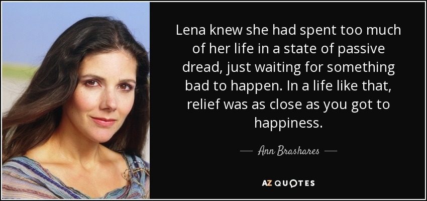 Lena knew she had spent too much of her life in a state of passive dread, just waiting for something bad to happen. In a life like that, relief was as close as you got to happiness. - Ann Brashares