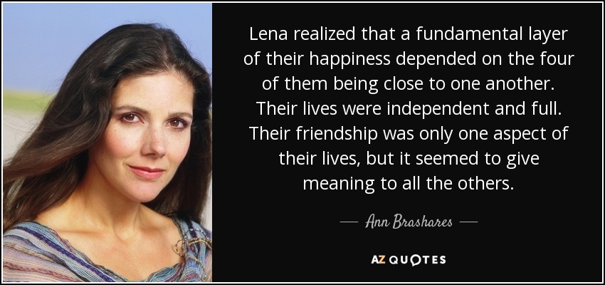 Lena realized that a fundamental layer of their happiness depended on the four of them being close to one another. Their lives were independent and full. Their friendship was only one aspect of their lives, but it seemed to give meaning to all the others. - Ann Brashares