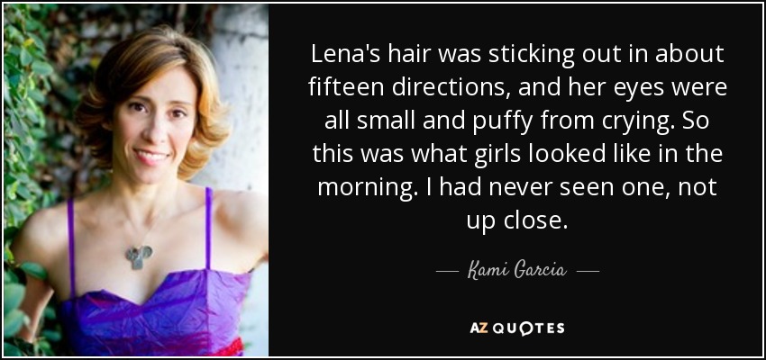 Lena's hair was sticking out in about fifteen directions, and her eyes were all small and puffy from crying. So this was what girls looked like in the morning. I had never seen one, not up close. - Kami Garcia