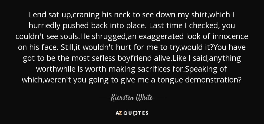 Lend sat up,craning his neck to see down my shirt,which I hurriedly pushed back into place. Last time I checked, you couldn't see souls.He shrugged,an exaggerated look of innocence on his face. Still,it wouldn't hurt for me to try,would it?You have got to be the most sefless boyfriend alive.Like I said,anything worthwhile is worth making sacrifices for.Speaking of which,weren't you going to give me a tongue demonstration? - Kiersten White