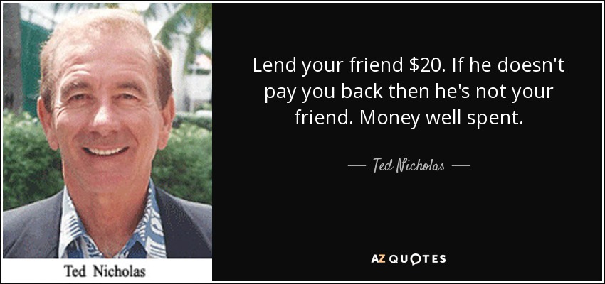 Lend your friend $20. If he doesn't pay you back then he's not your friend. Money well spent. - Ted Nicholas