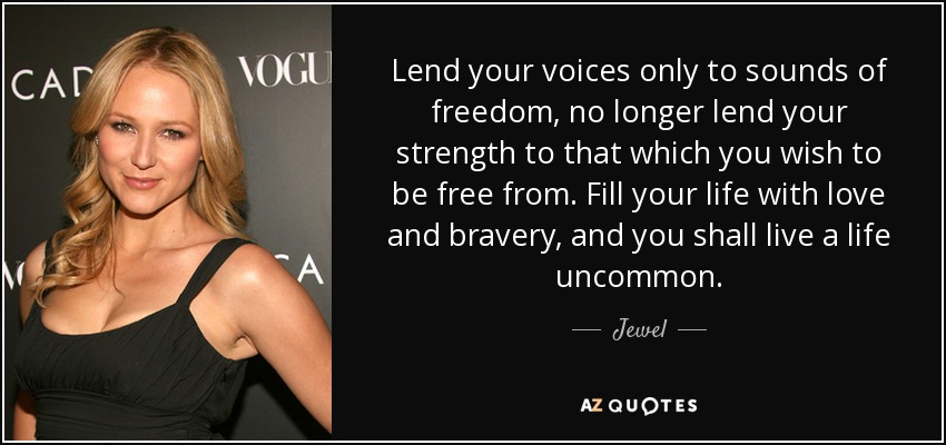 Lend your voices only to sounds of freedom, no longer lend your strength to that which you wish to be free from. Fill your life with love and bravery, and you shall live a life uncommon. - Jewel