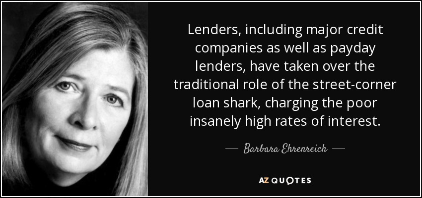 Lenders, including major credit companies as well as payday lenders, have taken over the traditional role of the street-corner loan shark, charging the poor insanely high rates of interest. - Barbara Ehrenreich