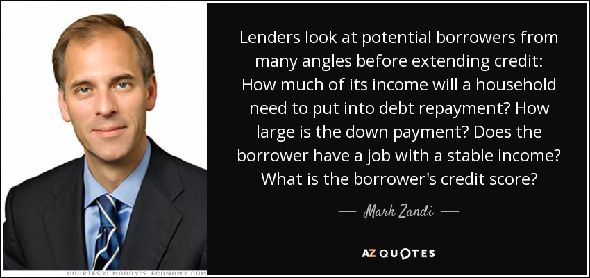 Lenders look at potential borrowers from many angles before extending credit: How much of its income will a household need to put into debt repayment? How large is the down payment? Does the borrower have a job with a stable income? What is the borrower's credit score? - Mark Zandi