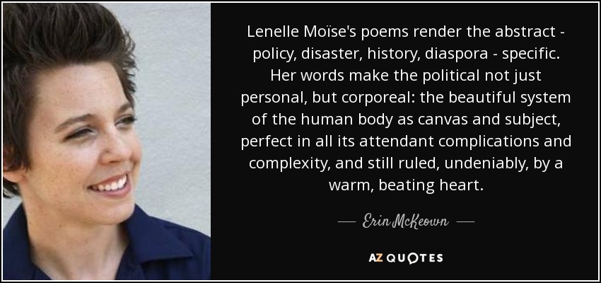Lenelle Moïse's poems render the abstract - policy, disaster, history, diaspora - specific. Her words make the political not just personal, but corporeal: the beautiful system of the human body as canvas and subject, perfect in all its attendant complications and complexity, and still ruled, undeniably, by a warm, beating heart. - Erin McKeown